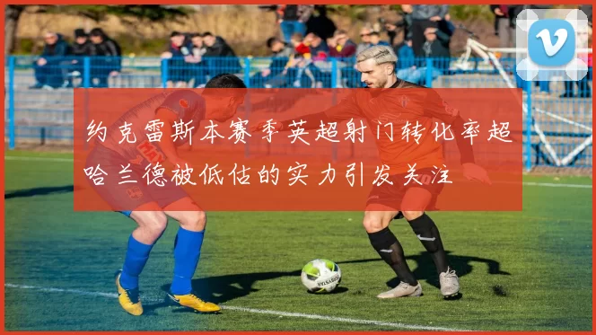 约克雷斯本赛季英超射门转化率超哈兰德被低估的实力引发关注