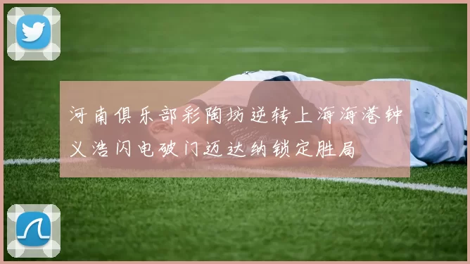 河南俱乐部彩陶坊逆转上海海港钟义浩闪电破门迈达纳锁定胜局