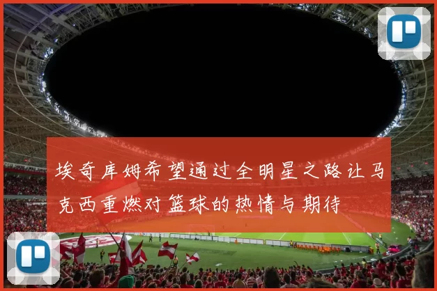 埃奇库姆希望通过全明星之路让马克西重燃对篮球的热情与期待