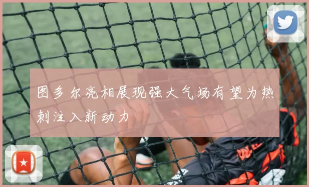 图多尔亮相展现强大气场有望为热刺注入新动力