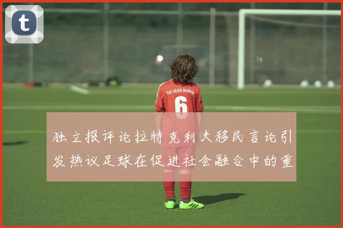 独立报评论拉特克利夫移民言论引发热议足球在促进社会融合中的重要作用