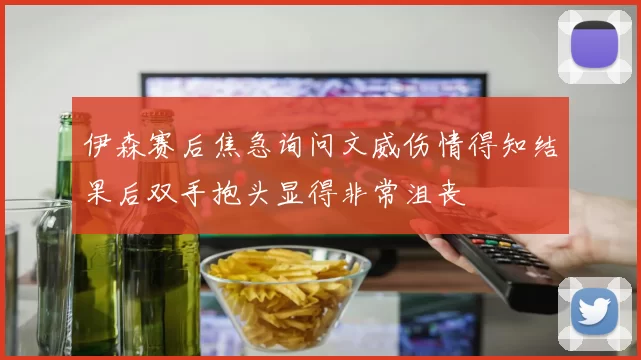 伊森赛后焦急询问文威伤情得知结果后双手抱头显得非常沮丧