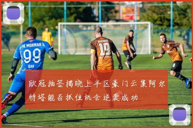 欧冠抽签揭晓上半区豪门云集阿尔特塔能否抓住机会逆袭成功