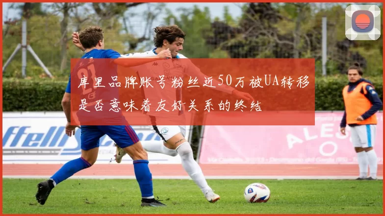库里品牌账号粉丝近50万被UA转移是否意味着友好关系的终结