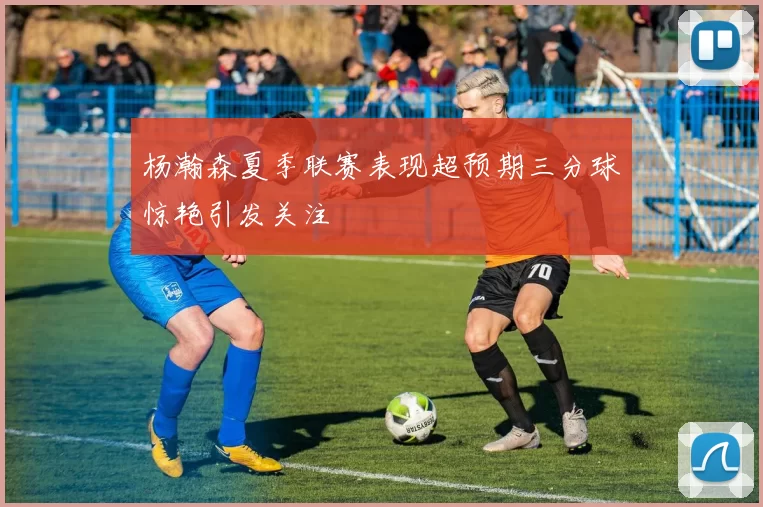 杨瀚森夏季联赛表现超预期三分球惊艳引发关注