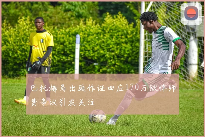 巴托梅乌出庭作证回应170万欧律师费争议引发关注