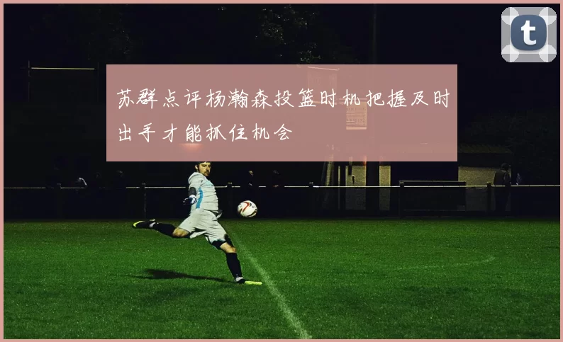 苏群点评杨瀚森投篮时机把握及时出手才能抓住机会