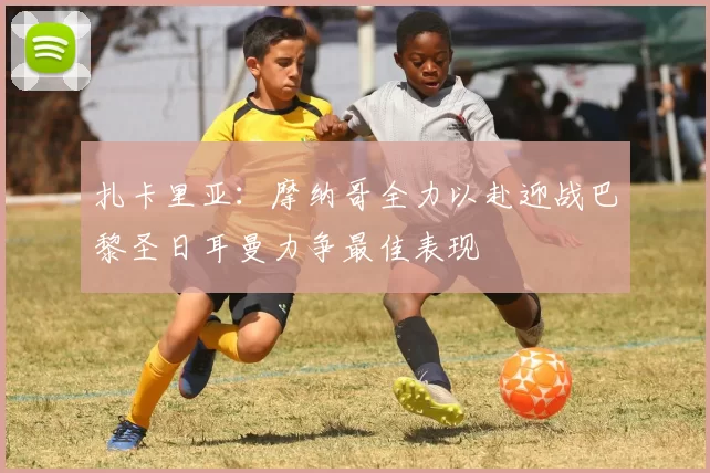 扎卡里亚：摩纳哥全力以赴迎战巴黎圣日耳曼力争最佳表现