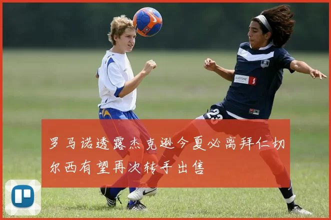 罗马诺透露杰克逊今夏必离拜仁切尔西有望再次转手出售