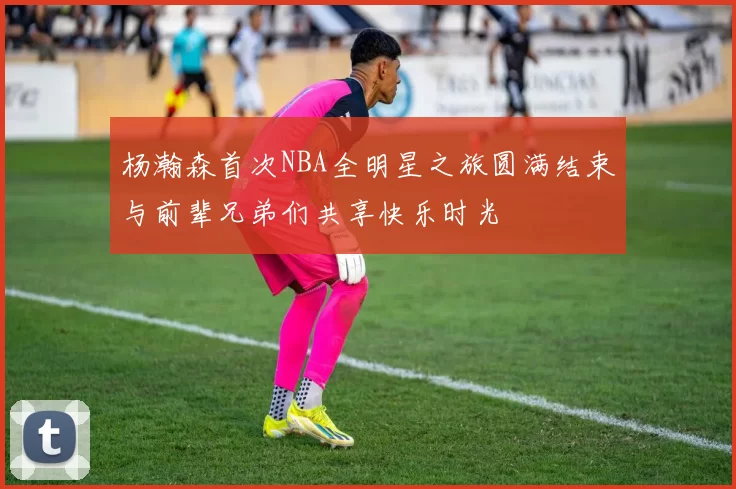 杨瀚森首次NBA全明星之旅圆满结束与前辈兄弟们共享快乐时光