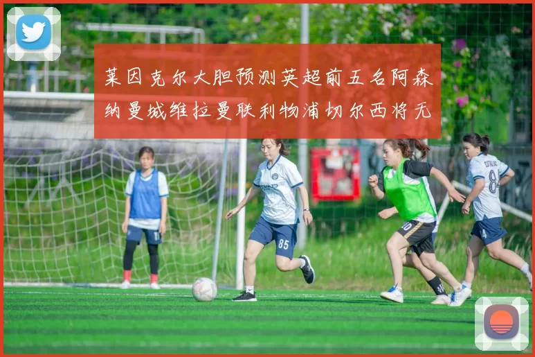 莱因克尔大胆预测英超前五名阿森纳曼城维拉曼联利物浦切尔西将无缘欧战