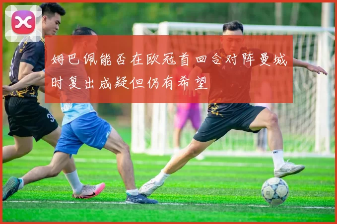 姆巴佩能否在欧冠首回合对阵曼城时复出成疑但仍有希望