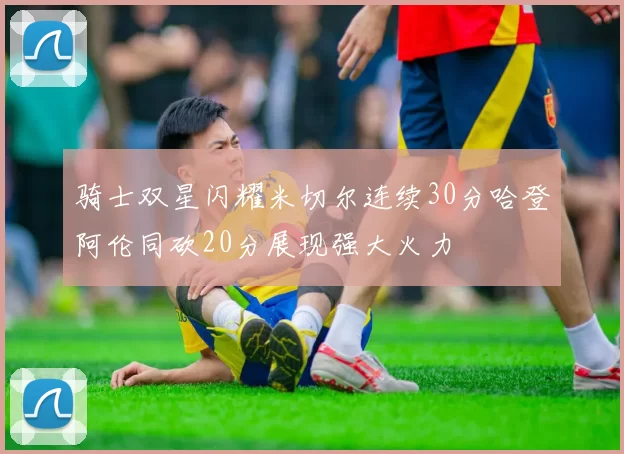 骑士双星闪耀米切尔连续30分哈登阿伦同砍20分展现强大火力