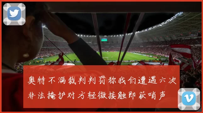 奥特不满裁判判罚称我们遭遇六次非法掩护对方轻微接触即获哨声