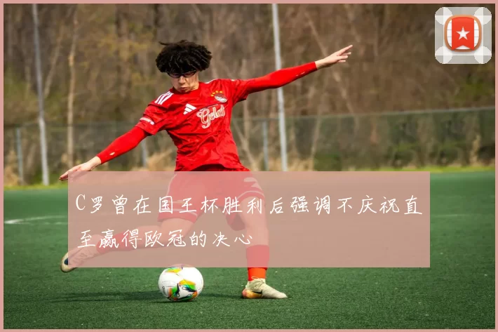 C罗曾在国王杯胜利后强调不庆祝直至赢得欧冠的决心