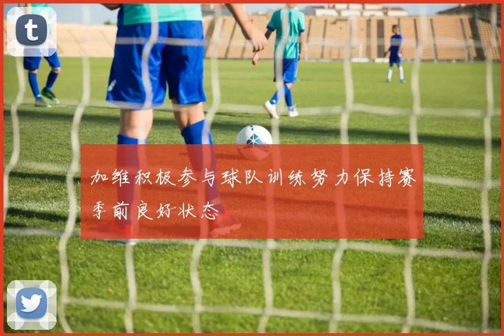 加维积极参与球队训练努力保持赛季前良好状态