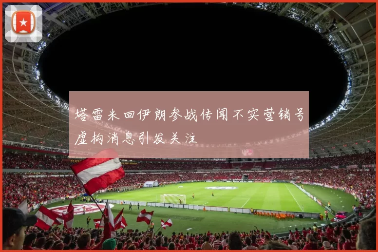 塔雷米回伊朗参战传闻不实营销号虚构消息引发关注