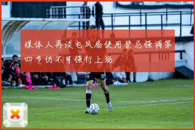 媒体人再谈电风扇使用禁忌强调第四节仍不可强行上场
